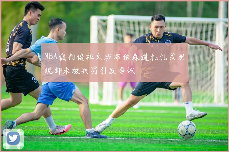 NBA裁判偏袒文班布伦森遭扎扎式犯规却未被判罚引发争议