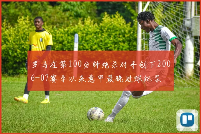 罗马在第100分钟绝杀对手创下2006-07赛季以来意甲最晚进球纪录