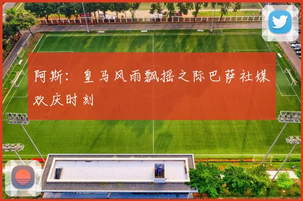 阿斯：皇马风雨飘摇之际巴萨社媒欢庆时刻