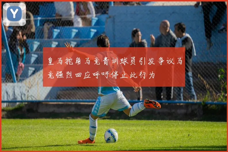 皇马挖角马竞青训球员引发争议马竞强烈回应呼吁停止此行为