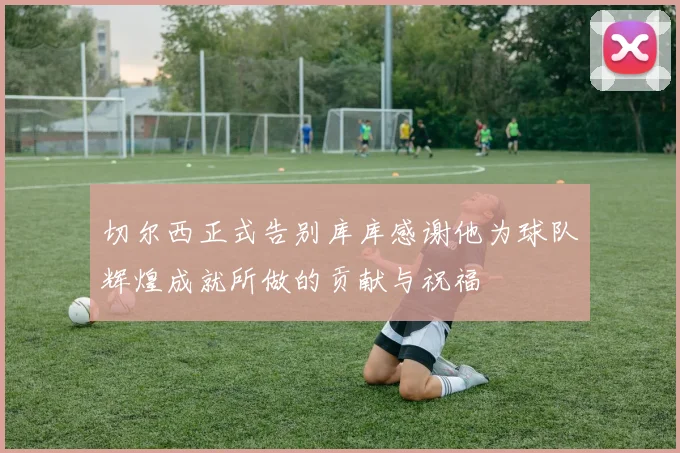 切尔西正式告别库库感谢他为球队辉煌成就所做的贡献与祝福