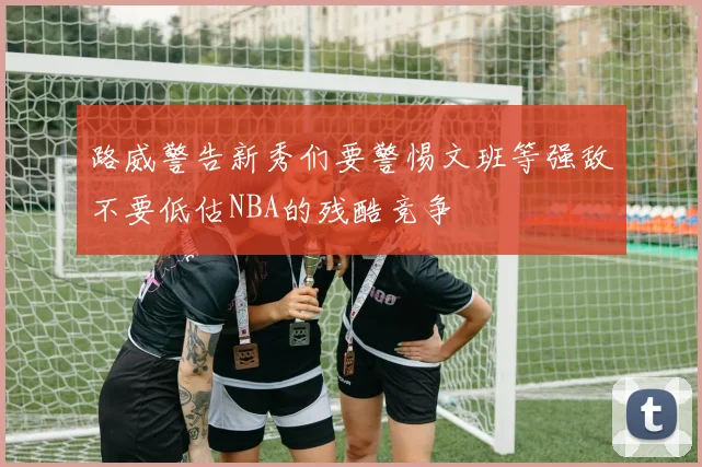 路威警告新秀们要警惕文班等强敌不要低估NBA的残酷竞争