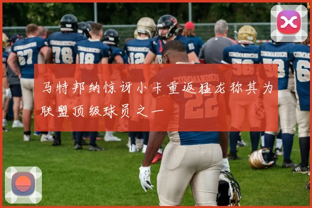 马特邦纳惊讶小卡重返猛龙称其为联盟顶级球员之一