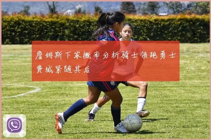 詹姆斯下家概率分析骑士领跑勇士费城紧随其后