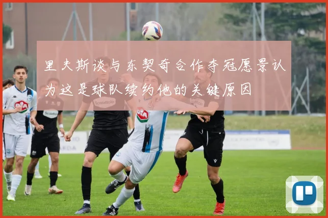 里夫斯谈与东契奇合作夺冠愿景认为这是球队续约他的关键原因