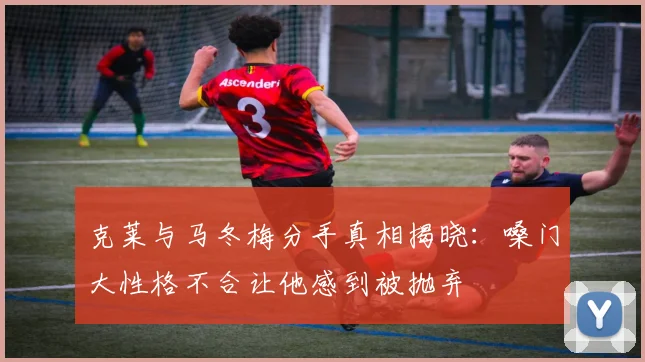 克莱与马冬梅分手真相揭晓：嗓门大性格不合让他感到被抛弃