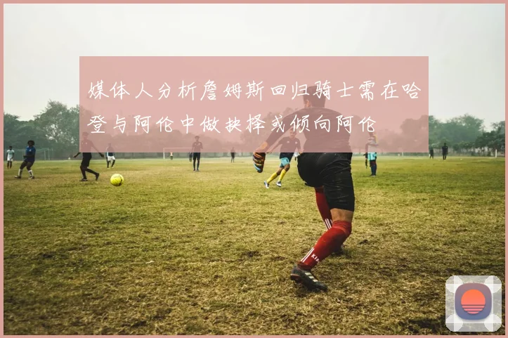 媒体人分析詹姆斯回归骑士需在哈登与阿伦中做抉择或倾向阿伦