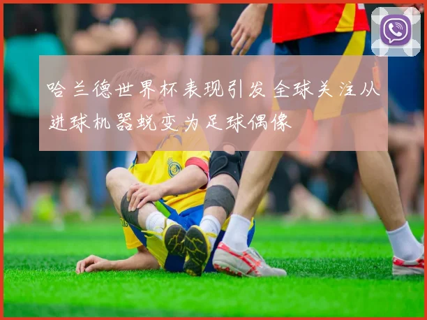 哈兰德世界杯表现引发全球关注从进球机器蜕变为足球偶像