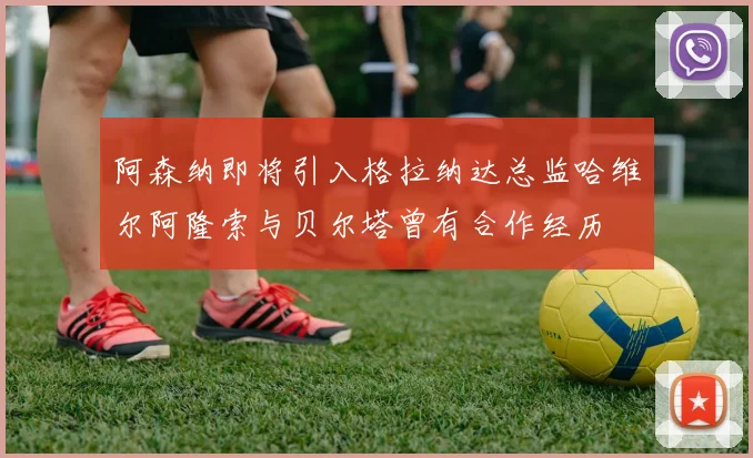 阿森纳即将引入格拉纳达总监哈维尔阿隆索与贝尔塔曾有合作经历