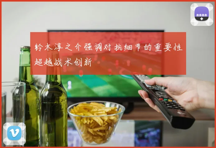 铃木淳之介强调对抗细节的重要性超越战术创新
