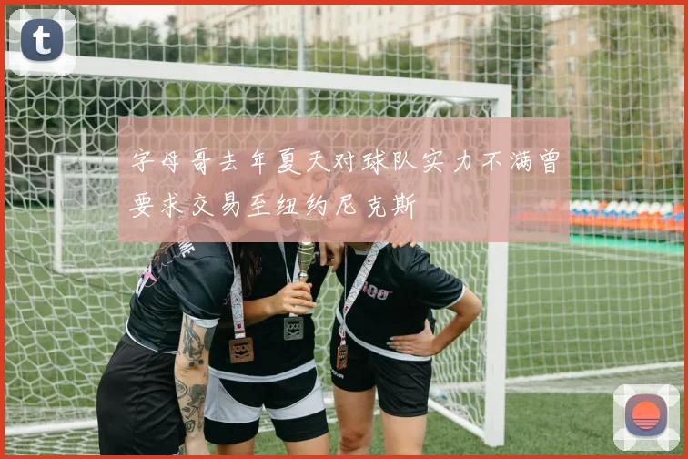 字母哥去年夏天对球队实力不满曾要求交易至纽约尼克斯