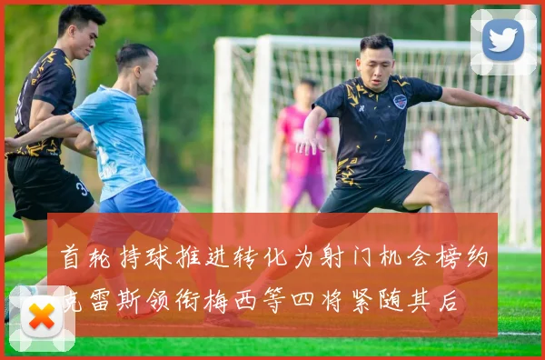 首轮持球推进转化为射门机会榜约克雷斯领衔梅西等四将紧随其后