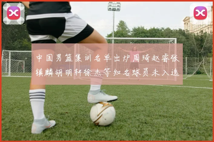 中国男篮集训名单出炉周琦赵睿张镇麟胡明轩徐杰等知名球员未入选