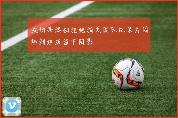 波切蒂诺初拒绝拍美国队纪录片因热刺经历留下阴影