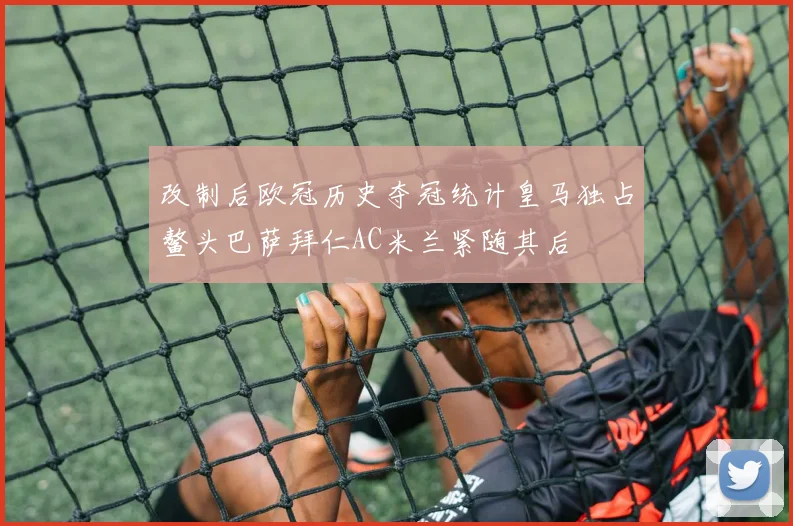 改制后欧冠历史夺冠统计皇马独占鳌头巴萨拜仁AC米兰紧随其后