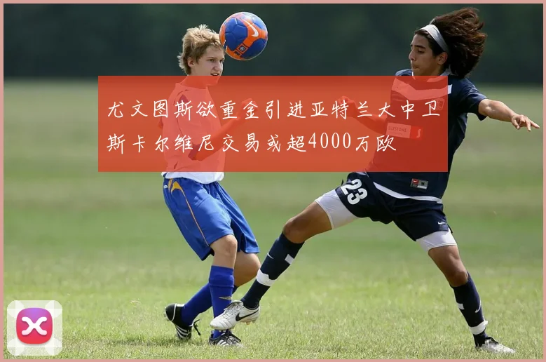 尤文图斯欲重金引进亚特兰大中卫斯卡尔维尼交易或超4000万欧