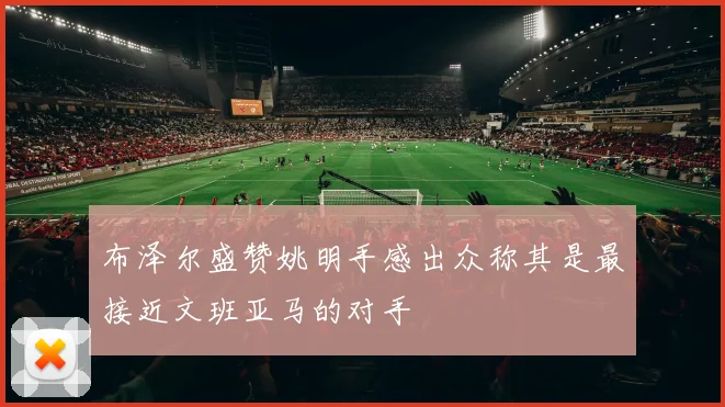 布泽尔盛赞姚明手感出众称其是最接近文班亚马的对手