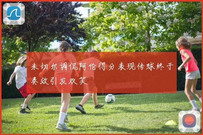 米切尔调侃阿伦得分表现传球终于奏效引发欢笑