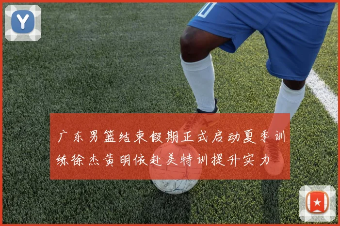 广东男篮结束假期正式启动夏季训练徐杰黄明依赴美特训提升实力